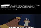 Fun fact: 100% of school shootings happen at school. If we want to solve this problem, we have to ban schools entirely. 17 likes Reply 3w NO. NO. HE'S GOT A POINT.