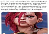 you can love a character and still admit when they're wrong. i love Vi but can acknowledge her flaws (she has none) & can hold her accountable for her wrongdoings (she's never done anything wrong in her entire life) & call her out for her actions (which are always correct)