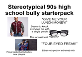 Stereotypical 90s high school bully starterpack Нат MT "GIVE ME YOUR LUNCH MONEY!" Seems to knock everyone out with a single punch The occasional "NERD!" "FOUR EYED FREAK!" Either very poor or extremely rich Plays basketball & bullies new players