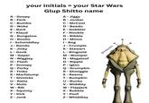your initials = your Star Wars Glup Shitto name A - Goopy B - Ferb C - Bumbo D - Woke E - Bork A - Jiggy B - Jonker C - McCool D - Beedo E - Gobbler F - Klaud F - Nooble G - Bungalow G - Bibble H - Boolio I - Schmiddley J - Bondo K-Jinky L - Gonk M - Gaper N - Wiggley O - Flash P - Snoopy Q - Porky R - Tinko S - Marfalump T-Shmicks U - Ratts V - Nute W - Bib X - Squinty Y - Dirk Z - Jonk H - Minus 1- Bog J - Crumple K - Stewart L - Bingzoid M - Womper N - Magaloof O - Ripple P-Igloo Q - Grumpkin R- Shmiggle S - Reems T - Bumpkin U - Bucko V-Widdley W - Flapjack X - Bubble Y - Poof Z - Whiddley @thejawaden