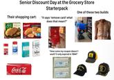 Senior Discount Day at the Grocery Store Their shopping cart: Marie Callender's Salisbury Steak Banquet Chicken Strips MEAL Starterpack "It says 'remove card' what does that mean?" One of these two builds TYLENOL 32 8.902 Newport CIGARETTES Coca-Cola NATURAL VISA Marlboro 1001 "How come my coupon doesn't work? It only expired in 1994!" $25 CORPS $25 TERAN U.B.AMAT VETERAN