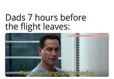 Dads 7 hours before the flight leaves: u/Puzzleheaded Step468 Pack your things. We're leaving