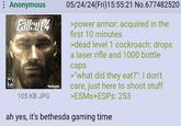 Anonymous M Fallout 4 105 KB JPG "Bethesda 05/24/24(Fri)15:55:21 No.677482520 >power armor: acquired in the first 10 minutes >dead level 1 cockroach: drops a laser rifle and 1000 bottle caps >"what did they eat?": I don't care, just here to shoot stuff >ESMS+ESPs: 253 ah yes, it's bethesda gaming time