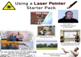 Using a Laser Pointer Starter Pack ARE YOU A GOD BANSRAN'S AN AIRPL NE AI PLA E AIR PLAN AID ANE IRPLA youtu Dog interested for a few minutes until they figure it out ONE AI RPLA NE Goes farther than you expect "Can I see it?" *immediately aims it. at your eyes* The one legitimate use case completely passes you by PRING SHINE LARPLARE "IF YOU SHINE THAT AT AN AIRPLANE ANE YOU GO TO PRISON!!11!" AI P More accurate than pointing, but strange