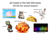 all media in the late 00s/early 2010s for some reason: rainbows and/or unicorns zombies EXPLOSIONS cats tacos MARTIAL ARTS electronic music