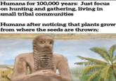 Humans for 100,000 years: Just focus on hunting and gathering, living in small tribal communities Humans after noticing that plants grow from where the seeds are thrown: viadid