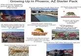 Growing Up In Phoenix, AZ Starter Pack the movie theater you'd go to 99% of the time Pools always look like this At least one road trip to California CALIFORNIA REPUBLIC At least one road trip to the Grand Canyon (and likely never go again as an adult) Mental pain hearing someone pronounce Tucson as "Tuck-Sin" Grows up to say "it's only 95F outside!" "Ghetto Disneyland" castles coasters.com | 602.997.7575 9445 N Metro Parkway East, Phoenix, AZ 85051 Filiberto's MEXICAN FOOD At least one day at school where it gets too hot for them to make you run laps at school Seen these f------ at least once FUN FOOD RIDES MASSIVE ARCADE BIRTHDAY PARTIES ZIP LINE ROPES COURSE You know QT like Second nature Quking QT