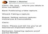 Clinton J. Boomer @thatboomerkid.bsky.social Cleric: Oh, lord... why're you idiots in time-out NOW? Bard: Publicizing a fake rapture. Wizard: Faking a rapture. Rogue: Selling various rapture- insurances & memorabilia. Cleric: Cleric: Please just tell me you've all learned an important lesson. Barbarian: (wearing rapture-proof pants) NEVER.