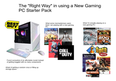 о BEST BUY The "Right Way" in using a New Gaming PC Starter Pack CYBERPOWER Found somewhat of an affordable model instead of getting boggled with so many components Afraid of getting a random virus or filling up storage space What some r/pcmasterrace users think I am playing with a new gaming PC: What I'm actually playing on a new gaming PC: PC Games for Windows INCLUDES ZOO TYCOOIE 2+ALL 4 EXPANSION BECKS FORTNITE PLAYERUNKNOWN'S VALORANT TITLEGROUNDS PC CD Roller Coaster Ride the Rides! TYCOON INCLUDES RollerCoaster Tycoon Amusement Park Adventures EPC PallaCaster Tyonce 3 Seated ULTIMATE COLLECTION TYCOON 2 Microsoft CALL OF DUTY Unrest TOURNAMENT FOOVD Open RCT2 ***** EDITORS' CHOICE EDITION***** The Crange Bo PC Unreal OURNAMENT 2004 EPIC TEAM FORTRESS 2 C M CHOICE VALVE ATARI