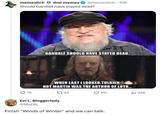 memeslich dnd memes @memeslich 10h Should Gandalf have stayed dead? SILMARILLION GANDALF SHOULD HAVE STAYED DEAD.. WHEN LAST I LOOKED,TOLKIEN NOT MARTIN WAS THE AUTHOR OF LOTR... 78 143 Evi L. Bloggerlady @MsEBL 611 Finish "Winds of Winter" and we can talk. ill 34K