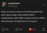 cryptotheism Jul 19, 2024 Dude you have to listen to this DnD podcast the party has an edgy mean lesbian AND a melodramatic twink AND a muscle mommy AND a joke character. And get this: it's not good. ☐ 130 14K 23K ↑