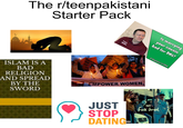 The r/teenpakistani Starter Pack عورت کی ترقی ISLAM IS A BAD RELIGION AND SPREAD BY THE SWORD کہ mancial Equally ocial Ju Kashf y Kas Is marrying your cousin bad for DNA? Family Hilary anaics A Segment of DNA مالی سہ بات تک ت کا حق ہے EMPOWER WOMEN, PESTE f--- Israel JUST STOP DATING-L