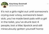 Kourtney Dunmall @northerntw4t It's not a girls night out until someone's crying over a boy, someone's been sick, you've made best pals with a girl in the toilet, you've drunk text 4 people, lost a Mac lipstick and still miraculously gotten yourself home