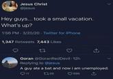 Jesus Christ @jesus Hey guys... took a small vacation. What's up? 1:56 PM 3/20/20 Twitter for iPhone 4 1,347 Retweets 7,443 Likes 27 Goran @Goran Red Devil - 12h Replying to @jesus A guy ate a bat and now i am unemployed. 11 1755 696
