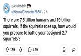 r/AskReddit u/Normal Character2868 • 2 h There are 7.5 billion humans and 19 billion squirrels, If the squirrels rose up, how would you prepare to battle your assigned 2.7 squirrels ? 139 ☐ 429