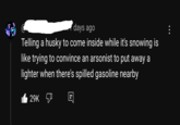 days ago Telling a husky to come inside while it's snowing is like trying to convince an arsonist to put away a lighter when there's spilled gasoline nearby 29K