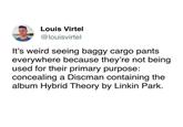 Louis Virtel @louisvirtel It's weird seeing baggy cargo pants everywhere because they're not being used for their primary purpose: concealing a Discman containing the album Hybrid Theory by Linkin Park.