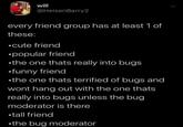 will @HeisenBarry2 every friend group has at least 1 of these: ⚫cute friend •popular friend ⚫the one thats really into bugs ⚫funny friend ⚫the one thats terrified of bugs and wont hang out with the one thats really into bugs unless the bug moderator is there ⚫tall friend ⚫the bug moderator