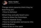 Peter Tucker @PeterKTucker Things strict parents think they're teaching you: -How to behave What they actually teach you: -How to listen for footsteps -How to appear busy -How to manipulate someone into calming down -How to lie on the spot