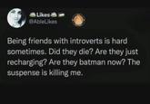 Likes @AbleLikes Being friends with introverts is hard sometimes. Did they die? Are they just recharging? Are they batman now? The suspense is killing me.