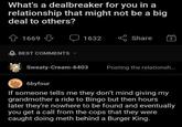 What's a dealbreaker for you in a relationship that might not be a big deal to others? 1669 BEST COMMENTS 1632 Share Sweaty-Cream-6403 Posting the relationsh... 6byfour If someone tells me they don't mind giving my grandmother a ride to Bingo but then hours later they're nowhere to be found and eventually you get a call from the cops that they were caught doing meth behind a Burger King.