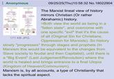 Anonymous MAR AS A FALLES ANGEL MAR AS A RISING BEAST en we BERT WON 171 KB JPG 09/25/25(Thu)10:58:32 No.18022904 The Marxist lineal view of history mirrors Christian (Or rather Abrahamic) history. >Both view the world as being in a "fallen state", and overcome with one specific "evil" that it's the cause of all (Original Sin for Christians, Oppression for Marxists). So history slowly "progresses" through stages and prophets (In Marxism this would be equivalent to the changes from Slave society to feudal and then Capitalist), until there is a "Big Event" (Last Judgement/Revolution) where the world is healed and brings entrance to a final Utopia (Kingdom of Heaven/Communism). Marxism is, by all accounts, a type of Christianity that lacks the spiritual aspect.