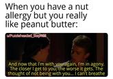 When you have a nut allergy but you really like peanut butter: w/Puzzleheaded_Step468 And now that I'm with you again, I'm in agony. The closer I get to you, the worse it gets. The thought of not being with you... I can't breathe