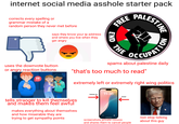 internet social media a------ starter pack corrects every spelling or grammar mistake of a random person they never met before says they know your ip address and where you live when they get angry FREE END THE LESTINE PATION uses the downvote button or angry reaction buttons !! spams about palestine daily "that's too much to read" extremely left or extremely right wing politics Volume Up Thursday, August 1 11:36 Power tells stranger to kill themselves and makes them feel awful makes everything about themselves and how miserable they are trying to get sympathy points screenshots private convos and shares them to cancel people non stop talking about this guy