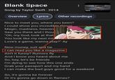 Blank Space Song by Taylor Swift. 2014 vevo Overview Lyrics Other recordings Nice to meet you, where you been? I could show you incredible things Magic, madness, heaven, Saw you there and I thou "Oh, my God, look at that You look like my next mis Love's a game, wanna play?" Ay New money, suit and tie I can read you like a magazine Ain't it funny? Rumors fly And I know you heard about me So, hey, let's be friends I'm dying to see how this one ends Grab your passport and my hand I can make the bad guys good for a weekend So, it's gonna be forever Or it's gonna go down in flames?