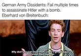 German Army Dissidents: Fail multiple times. to assassinate Hitler with a bomb. Eberhard von Breitenbuch: Why don't you just shoot them now? I'll go get a gun. We'll shoot them together.