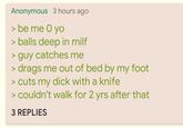 Anonymous 3 hours ago > be me O yo > balls deep in milf > guy catches me > drags me out of bed by my foot > cuts my d--- with a knife > couldn't walk for 2 yrs after that 3 REPLIES