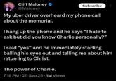 Cliff Maloney ❤ @Maloney Subscribe My uber driver overheard my phone call about the memorial. I hang up the phone and he says "I hate to ask but did you know Charlie personally?" I said "yes" and he immediately starting balling his eyes out and telling me about him returning to Christ. The power of Charlie. • 7:18 PM - 25 Sep 25 1M Views
