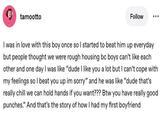 tamootto Follow I was in love with this boy once so I started to beat him up everyday but people thought we were rough housing bc boys can't like each other and one day I was like "dude I like you a lot but I can't cope with my feelings so I beat you up im sorry" and he was like "dude that's really chill we can hold hands if you want??? Btw you have really good punches." And that's the story of how I had my first boyfriend