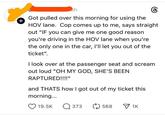 Bh 8 Got pulled over this morning for using the HOV lane. Cop comes up to me, says straight out "IF you can give me one good reason you're driving in the HOV lane when you're the only one in the car, I'll let you out of the ticket". I look over at the passenger seat and scream out loud "OH MY GOD, SHE'S BEEN RAPTURED!!!!" and THATS how I got out of my ticket this + morning... 19.5K Q373 568 1K