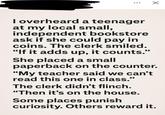 ☑ I overheard a teenager at my local small, independent bookstore ask if she could pay in coins. The clerk smiled. "If it adds up, it counts." She placed a small paperback on the counter. "My teacher said we can't read this one in class." The clerk didn't flinch. "Then it's on the house. Some places punish curiosity. Others reward it.