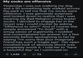 My socks are offensive Yesterday i was out walking my dog and a 50 something lady walked across the park to tell me that my socks were offensive. I was genuinely surprised and looked down to realize that i was wearing my Bad Religion cross buster socks. I decided to engage her in the nicest way i could muster by asking "Offensive to who?" And of course she simply answered "To God!" with a smug sense of superiority. I nodded and contemplated her answer for a few seconds before apologizing to her by saying "I'm sorry that your imaginary friend has such a fragile ego". Her open mouthed look of absolute shock was completely worth it. I told her to "have a beautiful day" as I continued on. 1,648 73