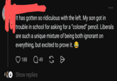 It has gotten so ridiculous with the left. My son got in trouble in school for asking for a "colored" pencil. Liberals are such a unique mixture of being both ignorant on everything, but excited to prove it. 188 Q49 49 Show replies Ө