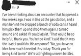 9h I've been thinking about an encounter that happened a few weeks ago. I was in line at the gas station, and a man behind me dropped a bunch of soda cans. I heard him pick them up and drop them again. I turned around and asked if I could assist. "That would be so helpful, thank you. You're too kind." I said that it was the least I could do. His response? "No, you have no idea how much I needed this today. Thank you for being kind to me." We're all fighting unseen battles.