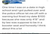 mon One time I was on a date in high school and I got pulled over and the police officer let me off with a warning but fined my date $100 because she was only 4'8" and by law was suppose to be in a booster seat and honestly I think about this a lot 8:41 PM 8/1/20 · Twitter for iPhone .