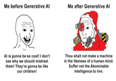 Me before Generative Al Me after Generative AI Al is gonna be so cool! I don't see why we should mistreat them! They're gonna be like our children! Thou shalt not make a machine in the likeness of a human mind. Suffer not the Abominable Intelligence to live.
