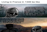 Living in France in 1346 be like I'm sorry but you have the black plague, you will surely die in the next few days in a slow and painful way Our army had been completely destroyed by the English, I don't even know how I'm still alive. How could life be even worse?