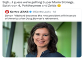 Sigh... I guess we're getting Super Mario Siblings, Splatroon 4, Poktheymon and Zelda Centro LEAKS @CentroLeaks • 1d Devon Pritchard becomes the new president of Nintendo of America after Doug Bowser's retirement.
