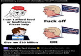 Extremely common America First™ moment: AMERICANS FOR TRUMP KEEP AMERICA FIRST MAKE AMERICA GREAT AGAIN I can't afford food or healthcare. Please help F--- off Give me $20 billion OK More Perfect Union AMERICANS FOR TRUMP KEEP AMERICA FIRST @MorePerfectUS - 3h BREAKING: Treasury Secretary Scott Bessant says the US is in talks to provide Argentina with about $20 billion in aid.