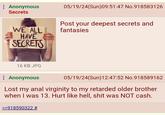 Anonymous Secrets WE ALL HAVE SECRETS 05/19/24(Sun)09:51:47 No.918583126 Post your deepest secrets and fantasies 16 KB JPG : Anonymous 05/19/24(Sun)12:47:52 No.918589162 Lost my a--- virginity to my retarded older brother when I was 13. Hurt like hell, s--- was NOT cash. >>918590322 #