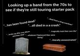 Looking up a band from the 70s to see if they're still touring starter pack "...has been found dead." "...dead from a drug overdose." "...all died in a a crash." "...broke up after one album "...tragically took their own life." and then died." " ...whatever Fleetwood Mac were doing." "...literally assassinated."