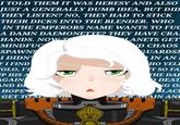 I TOLD THEM IT WAS HERESY AND ALSO JUST A GENERALLY DUMB IDEA, BUT DID THEY LISTEN? NO, THEY HAD TO STICK THEIR D---- INTO THE BLENDER. WHO IN THE EMPERORS NAME WANTS TO F-- A DAMN DAEMONETTE? THEY HAVE CRA HANDS. NOW T MINDFUC SPAWNS I DIDN' FI FIND OLO, I'I UP HIS A AGAIN AND D HOPE GET TO SE 0 LANETS GET ND CHAOS GUARDSN IN AN I HO YELL IT SO FA THE DAE DEAT NG OF BLACE FRAGAIN AND Sf O O O C
