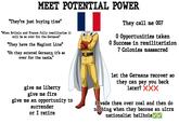MEET POTENTIAL POWER "They're just buying time" "When Britain and France fully remilitarize it will be so over for the Germans" "They have the Maginot Line" "Oh they entered Germany, it's so over for the nazis." They call me 007 0 Opportunities taken 0 Success in remilitarizion 7 Colonies massacred give me liberty give me fire give me an opportunity to surrender or I retire let the Germans recover so they can pay you back later? XXX invade them over coal and then do nothing when they become an ultra nationalist hellhole ✓ ✓