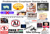 Problematic Cosplayer Starter Pack they shenan once they'll shenanigan their sense of humor "that's too much to read" "why did you send me a voice message for?" censored censored "link in bio CHARLIE KIRK "WAS/WERE" celebrates the death of Charlie Kirk things you can & can't do when you see me at a con: 1. 2. 3. 4. 5. 6. 7. 8. 9. 10. DAMIEN LEONE'S TERRIFIER MOUSETRAP big fan of horror movies NO MAN ALLOWED AGAINST AL ARTISTS AD SUPPO HUMAN ART FREE "if you follow my enemy then you aren't my friend!" "delete me now!" has a history of sharing private dms to the public. You're NEXT Are you sure? Unsend Never mind hides important comments they made BOYCOTT hates Trump so much. Loves to make fun of him every chance they get. halloween decor all year round PALESTINE WALT DISNEY gettyimages Credit: drbimages acts very nice like they're trying to genuinely be your friend... then uses all that information against you later.