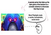 A parody series that dials up the dark parts of the fandom to a comedic extreme to showcase that they're bad Wow! Flashgitz made a racists, homophobic, sexist show