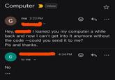 Computer Inbox me 2:22 PM G Hey, I loaned you my computer a while back and now I can't get into it anymore without the code-could you send it to me? Pls and thanks. C No : to me く 4:34 PM J